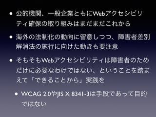 • 公的機関、一般企業ともにWebアクセシビリ
ティ確保の取り組みはまだまだこれから
• 海外の法制化の動向に留意しつつ、障害者差別
解消法の施行に向けた動きも要注意
• そもそもWebアクセシビリティは障害者のため
だけに必要なわけではない、ということを踏ま
えて「できることから」実践を
• WCAG 2.0やJIS X 8341-3は手段であって目的
ではない
 