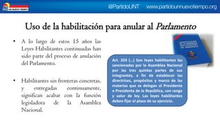Uso de la habilitación para anular al Parlamento 
•Alolargodeestos15añoslasLeyesHabilitantescontinuadashansidopartedelprocesodeanulacióndelParlamento. 
•Habilitantessinfronterasconcretas, yentregadascontinuamente, significanacabarconlafunciónlegisladoradelaAsambleaNacional. 
Art.203(…)SonleyeshabilitanteslassancionadasporlaAsambleaNacionalporlastresquintaspartesdesusintegrantes,afindeestablecerlasdirectrices,propósitosymarcodelasmateriasquesedeleganalPresidenteoPresidentadelaRepública,conrangoyvalordeley.Lasleyeshabilitantesdebenfijarelplazodesuejercicio.  