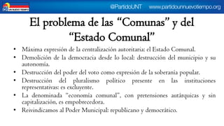 El problema de las “Comunas” y del “Estado Comunal” 
•Máximaexpresióndelacentralizaciónautoritaria:elEstadoComunal. 
•Demolicióndelademocraciadesdelolocal:destruccióndelmunicipioysuautonomía. 
•Destruccióndelpoderdelvotocomoexpresióndelasoberaníapopular. 
•Destruccióndelpluralismopolíticopresenteenlasinstitucionesrepresentativas:esexcluyente. 
•Ladenominada“economíacomunal”,conpretensionesautárquicasysincapitalización,esempobrecedora. 
•ReivindicamosalPoderMunicipal:republicanoydemocrático.  