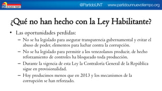 ¿Qué no han hecho con la Ley Habilitante? 
•Las oportunidades perdidas: 
–No se ha legislado para asegurar transparencia gubernamental y evitar el abuso de poder, elementos para luchar contra la corrupción. 
–No se ha legislado para permitir a los venezolanos producir, de hecho reforzamiento de controles ha bloqueado toda producción. 
–Durante la vigencia de esta Ley la Contraloría General de la República sigue en provisionalidad. 
–Hoy producimos menos que en 2013 y los mecanismos de la corrupción se han reforzado.  
