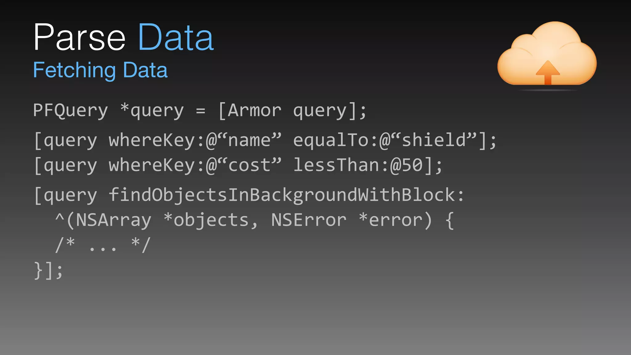 Fetching Data
Parse Data
PFQuery	
  *query	
  =	
  [Armor	
  query];	
  
[query	
  whereKey:@“name”	
  equalTo:@“shield”]; 
[query	
  whereKey:@“cost”	
  lessThan:@50];	
  
[query	
  findObjectsInBackgroundWithBlock: 
	
  	
  ^(NSArray	
  *objects,	
  NSError	
  *error)	
  { 
	
  	
  /*	
  ...	
  */ 
}];
 