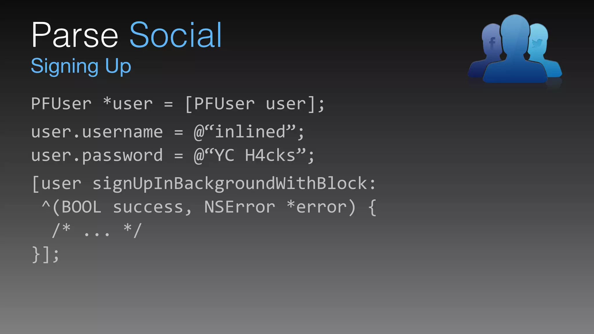 Signing Up
Parse Social
PFUser	
  *user	
  =	
  [PFUser	
  user];	
  
user.username	
  =	
  @“inlined”; 
user.password	
  =	
  @“YC	
  H4cks”;	
  
[user	
  signUpInBackgroundWithBlock: 
	
  ^(BOOL	
  success,	
  NSError	
  *error)	
  { 
	
  	
  /*	
  ...	
  */ 
}];
 