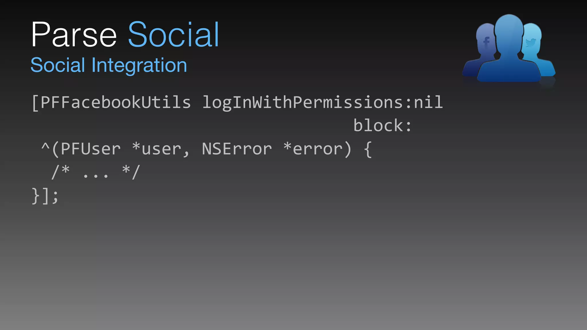 Social Integration
Parse Social
[PFFacebookUtils	
  logInWithPermissions:nil 
	
  	
  	
  	
  	
  	
  	
  	
  	
  	
  	
  	
  	
  	
  	
  	
  	
  	
  	
  	
  	
  	
  	
  	
  	
  	
  	
  	
  	
  	
  	
  	
  block: 
	
  ^(PFUser	
  *user,	
  NSError	
  *error)	
  { 
	
  	
  /*	
  ...	
  */ 
}];
 