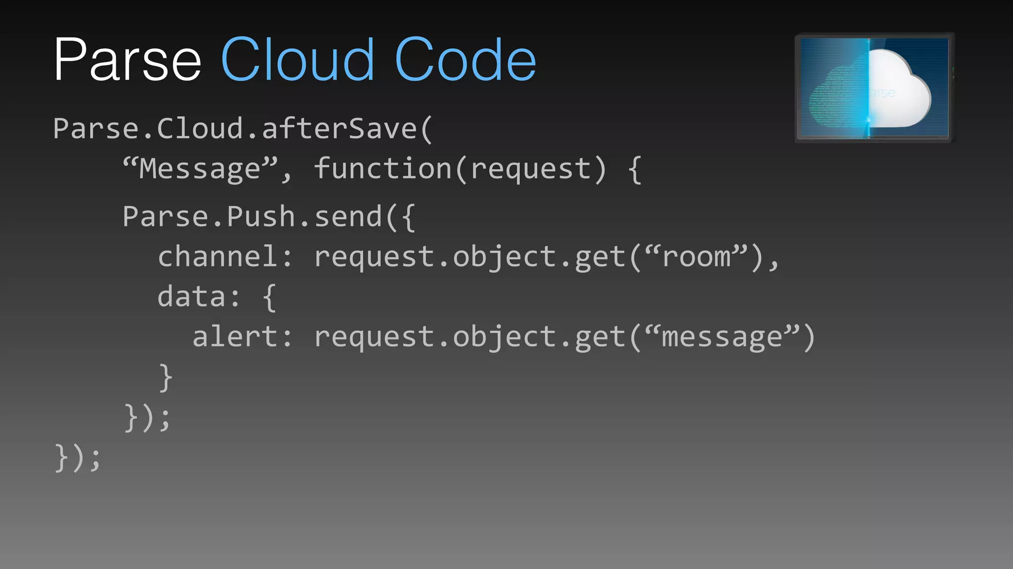 Parse Cloud Code
Parse.Cloud.afterSave( 
	
  	
  	
  	
  “Message”,	
  function(request)	
  {	
  
	
  	
  	
  	
  Parse.Push.send({ 
	
  	
  	
  	
  	
  	
  channel:	
  request.object.get(“room”), 
	
  	
  	
  	
  	
  	
  data:	
  { 
	
  	
  	
  	
  	
  	
  	
  	
  alert:	
  request.object.get(“message”) 
	
  	
  	
  	
  	
  	
  } 
	
  	
  	
  	
  }); 
});
 