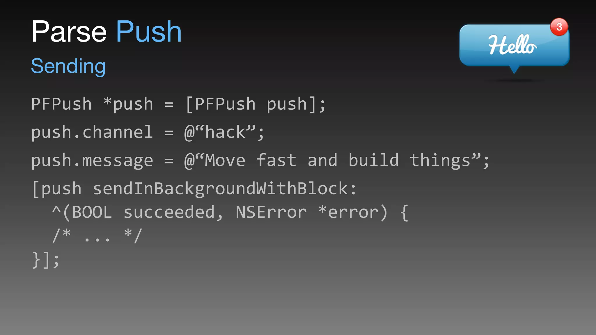 Sending
Parse Push
PFPush	
  *push	
  =	
  [PFPush	
  push];	
  
push.channel	
  =	
  @“hack”;	
  
push.message	
  =	
  @“Move	
  fast	
  and	
  build	
  things”;	
  
[push	
  sendInBackgroundWithBlock: 
	
  	
  ^(BOOL	
  succeeded,	
  NSError	
  *error)	
  { 
	
  	
  /*	
  ...	
  */ 
}];
 