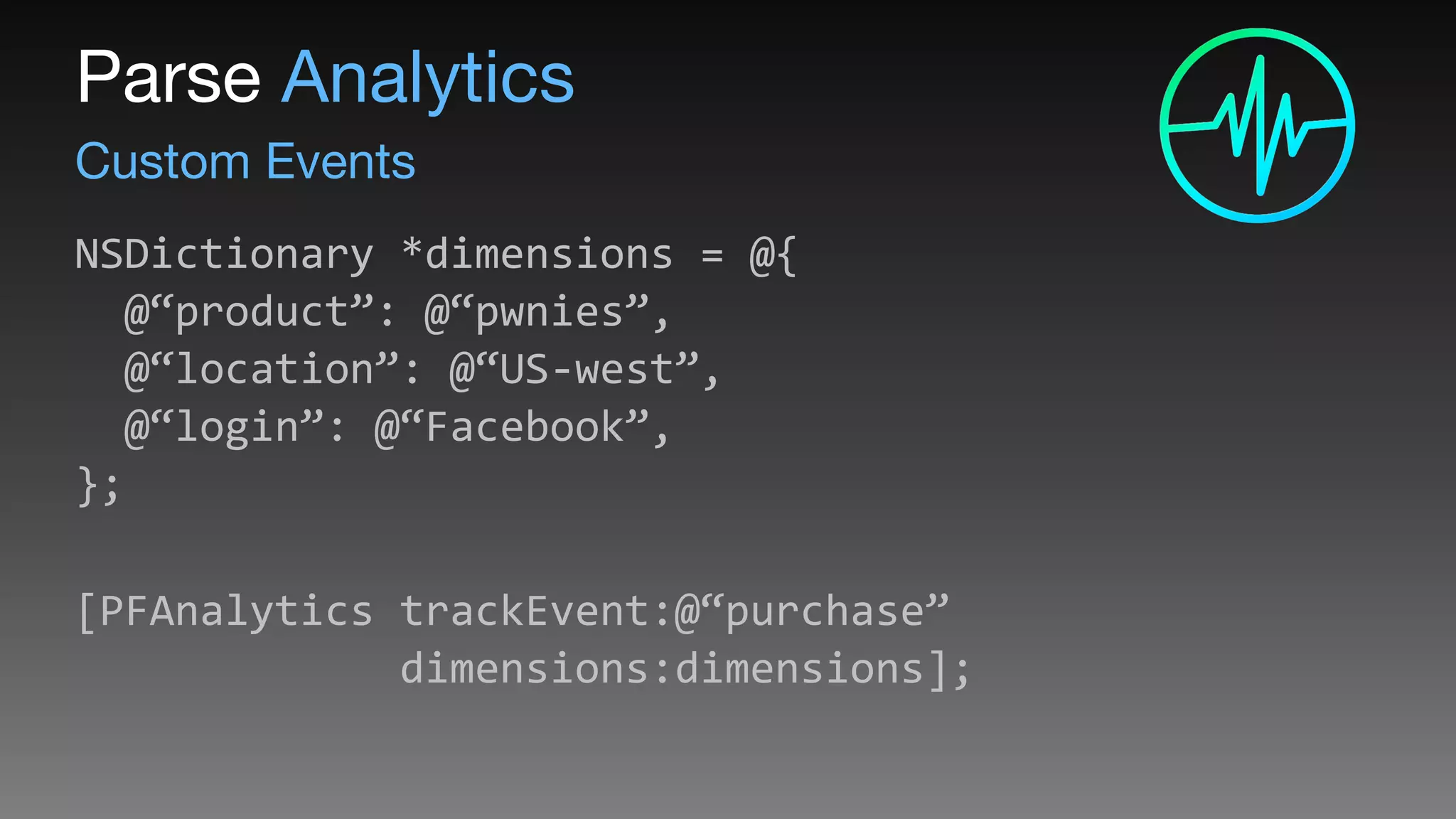 Custom Events
Parse Analytics
NSDictionary	
  *dimensions	
  =	
  @{ 
	
  	
  @“product”:	
  @“pwnies”, 
	
  	
  @“location”:	
  @“US-­‐west”, 
	
  	
  @“login”:	
  @“Facebook”, 
}; 
[PFAnalytics	
  trackEvent:@“purchase” 
	
  	
  	
  	
  	
  	
  	
  	
  	
  	
  	
  	
  	
  dimensions:dimensions];	
  
	
  	
  
 