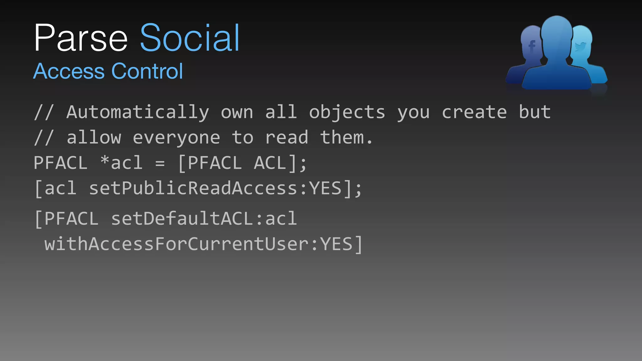Access Control
Parse Social
//	
  Automatically	
  own	
  all	
  objects	
  you	
  create	
  but 
//	
  allow	
  everyone	
  to	
  read	
  them. 
PFACL	
  *acl	
  =	
  [PFACL	
  ACL]; 
[acl	
  setPublicReadAccess:YES];	
  
[PFACL	
  setDefaultACL:acl 
	
  withAccessForCurrentUser:YES]
 