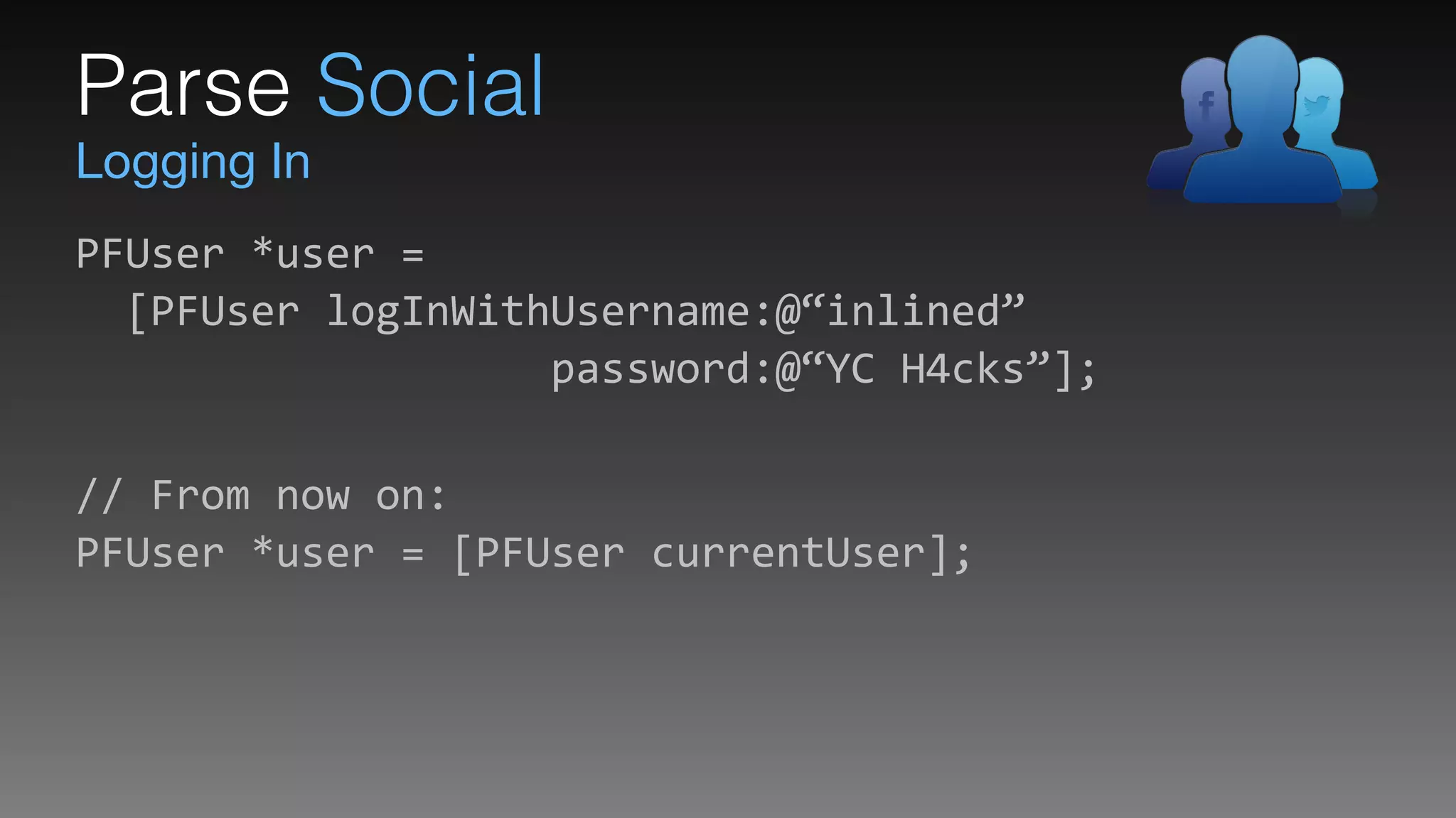 Logging In
Parse Social
PFUser	
  *user	
  = 
	
  	
  [PFUser	
  logInWithUsername:@“inlined” 
	
  	
  	
  	
  	
  	
  	
  	
  	
  	
  	
  	
  	
  	
  	
  	
  	
  	
  	
  password:@“YC	
  H4cks”];	
  
 
//	
  From	
  now	
  on: 
PFUser	
  *user	
  =	
  [PFUser	
  currentUser];
 