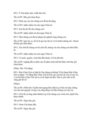 DV1: Ý Cha được nên, ở đất như trời.
Tất cả DV: Bây giờ chưa được.
DV1: Hôm nay xin cho chúng con đồ ăn đủ dùng.
Tất cả DV: (dậm chân) xin cho ngay Chúa ôi.
DV1: Xin tha tội lỗi cho chúng con!
Tất cả DV: (dậm chân) xin tha ngay Chúa ôi.
DV1: Như chúng con tha kẻ phạm tội nghịch cùng chúng con.
Tất cả DV: (giơ tay ra, rồi từ từ giơ tay lên tỏ vẻ trì hoãn) nhưng mà - khoan
đã bây giờ chưa được.
DV1: Xin chớ để chúng con bị cám dỗ, nhưng xin cứu chúng con khỏi điều
ác.
Tất cả DV: (dậm chận) xin cứu ngay Chúa ôi.
DV1: Vì nước, quyền, vinh hiển đều thuộc về Cha đời đời.
Tất cả DV: (ngẩng đầu ra phía sau rồi phía trước) để khi khác chứ bây giờ
chưa được.
(Nhạc. Hát. Yên lặng)
DV1: Đức Chúa Trời có thật là Cha chúng ta không? (Yên lặng) Đức Chúa
Giê-xu phán: “Ví bằng Đức Chúa Trời là Cha các con thì các con sẽ yêu Ta,
vì ta bởi Đức Chúa Trời mà ra và từ Ngài mà đến. Nếu ai yêu mến ta thì
vâng giữ lời ta”.
(Nhạc)
Tất cả DV: (Nhìn lên về phía trái ngang tầm mắt) Lạy Chúa xin dạy chúng
con cầu cầu nguyện và dạy con sống đúng với điều chúng con cầu xin.
DV1: (Với tất cả lòng chân thành) Lạy Cha chúng con ở trên trời, danh Cha
được thánh.
Tất cả DV: Ngay bây giờ.
DV1: Nước Cha được đến.
Tất cả DV: Ngay bây giờ.
 