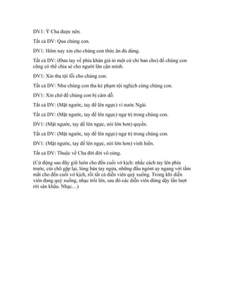 DV1: Ý Cha được nên.
Tất cả DV: Qua chúng con.
DV1: Hôm nay xin cho chúng con thức ăn đủ dùng.
Tất cả DV: (Đưa tay về phía khán giả tỏ một cử chỉ ban cho) để chúng con
cũng có thể chia sẻ cho người lân cận mình.
DV1: Xin tha tội lỗi cho chúng con.
Tất cả DV: Như chúng con tha kẻ phạm tội nghịch cùng chúng con.
DV1: Xin chớ để chúng con bị cám dỗ.
Tất cả DV: (Mặt ngước, tay để lên ngực) vì nước Ngài.
Tất cả DV: (Mặt ngước, tay để lên ngực) ngự trị trong chúng con.
DV1: (Mặt ngước, tay để lên ngực, nói lớn hơn) quyền.
Tất cả DV: (Mặt ngước, tay để lên ngực) ngự trị trong chúng con.
DV1: (Mặt ngước, tay để lên ngực, nói lớn hơn) vinh hiển.
Tất cả DV: Thuộc về Cha đời đời vô cùng.
(Cử động sau đây giữ luôn cho đến cuối vở kịch: nhắc cách tay lên phía
trước, cùi chõ gặp lại, lòng bàn tay ngửa, những đầu ngónt ay ngang với tầm
mắt cho đến cuối vở kịch, rồi tất cả diễn viên quỳ xuống. Trong khi diễn
viên đang quỳ xuống, nhạc trổi lên, sau đó các diễn viên đứng dậy lần lượt
rời sân khấu. Nhạc…)
 
