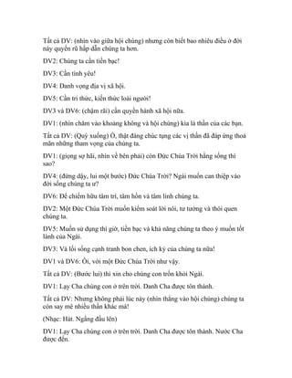 Tất cả DV: (nhìn vào giữa hội chúng) nhưng còn biết bao nhiêu điều ở đời
này quyến rũ hấp dẫn chúng ta hơn.
DV2: Chúng ta cần tiền bạc!
DV3: Cần tình yêu!
DV4: Danh vọng địa vị xã hội.
DV5: Cần tri thức, kiến thức loài người!
DV3 và DV6: (chậm rãi) cần quyền hành xã hội nữa.
DV1: (nhìn chăm vào khoảng không và hội chúng) kìa là thần của các bạn.
Tất cả DV: (Quỳ xuống) Ồ, thật đáng chúc tụng các vị thần đã đáp ứng thoả
mãn những tham vọng của chúng ta.
DV1: (giọng sợ hãi, nhìn về bên phải) còn Đức Chúa Trời hằng sống thì
sao?
DV4: (đứng dậy, lui một bước) Đức Chúa Trời? Ngài muốn can thiệp vào
đời sống chúng ta ư?
DV6: Để chiếm hữu tâm trí, tâm hồn và tâm linh chúng ta.
DV2: Một Đức Chúa Trời muốn kiểm soát lời nói, tư tưởng và thói quen
chúng ta.
DV5: Muốn sử dụng thì giờ, tiền bạc và khả năng chúng ta theo ý muốn tốt
lành của Ngài.
DV3: Và lối sống cạnh tranh bon chen, ích kỷ của chúng ta nữa!
DV1 và DV6: Ôi, với một Đức Chúa Trời như vậy.
Tất cả DV: (Bước lui) thì xin cho chúng con trốn khỏi Ngài.
DV1: Lạy Cha chúng con ở trên trời. Danh Cha được tôn thánh.
Tất cả DV: Nhưng không phải lúc này (nhìn thẳng vào hội chúng) chúng ta
còn say mê nhiều thần khác mà!
(Nhạc: Hát. Ngẩng đầu lên)
DV1: Lạy Cha chúng con ở trên trời. Danh Cha được tôn thánh. Nước Cha
được đến.
 