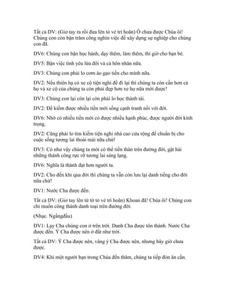 Tất cả DV: (Giơ tay ra rồi đưa lên tỏ vẻ trì hoãn) Ô chưa được Chúa ôi!
Chúng con còn bận trăm công nghìn việc để xây dựng sự nghiệp cho chúng
con đã.
DV6: Chúng con bận học hành, dạy thêm, làm thêm, thì giờ cho bạn bè.
DV5: Bận việc tình yêu lứa đôi và cả hôn nhân nữa.
DV3: Chúng con phải lo cơm áo gạo tiền cho mình nữa.
DV2: Nếu thiên hạ có xe cộ tiện nghi để đi lại thì chúng ta còn cần hơn cả
họ và xe cộ của chúng ta còn phải đẹp hơn xe họ nữa mới được!
DV3: Chúng con lại còn lại còn phải lo học thành tài.
DV2: Để kiếm được nhiều tiền mới sống cạnh tranh nổi với đời.
DV6: Nhờ có nhiều tiền mới có được nhiều hạnh phúc, được người đời kính
trọng.
DV2: Cũng phải lo tìm kiếm tiện nghi nhà cao cửa rộng để chuẩn bị cho
cuộc sống tương lai thoải mái nữa chứ!
DV3: Có như vậy chúng ta mới có thể tiến thân trên đường đời, gặt hái
những thành công rực rỡ tương lai sáng lạng.
DV6: Nghĩa là thành đạt hơn người ta.
DV2: Cho đến khi qua đời thì chúng ta vẫn còn lưu lại danh tiếng cho đời
nữa chứ!
DV1: Nước Cha được đến.
Tất cả DV: (Giơ tay lên từ tờ tỏ vẻ trì hoãn) Khoan đã! Chúa ôi! Chúng con
chỉ muốn công thành danh toại trên đường đời.
(Nhạc. Ngẩngđầu)
DV1: Lạy Cha chúng con ở trên trời. Danh Cha được tôn thánh. Nước Cha
được đến. Ý Cha được nên ở đất như trời.
Tất cả DV: Ý Cha được nên, vâng ý Cha được nên, nhưng bây giờ chưa
được.
DV4: Khi một người bạn trong Chúa đến thăm, chúng ta tiếp đón ân cần.
 