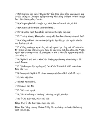 DV5: Chỉ mong sao bạn ấy không thấy tấm lòng trống rỗng sau nụ cười giả
tạo của chúng ta. Chúng ta ngồi yên trong bầu không khí lạnh lẽo nói chuyện
thời tiết trời đang chuyển mùa.
DV4: Chuyện gia đình, chuyện học hành, học thêm Anh văn, vi tính….
DV5: Chuyện đi dạy thêm, đi làm tiếp thị…
DV4: Và không ngớt than phiền trường này học phí cao quá!
DV5: Trường kia dạy không chất lượng, chỉ dạy theo chương trình mà thôi!
DV4: Chúng ta khoát trên mình một lớp áo đạo đức giả của người trí thức
tầm thường, giả trá.
DV5: Chúng ta cũng e sợ rủi thay có một người bạn cùng một niềm tin nào
đó vô tình nói đến những xấu xa đang ẩn náu trong linh hồn chúng ta. Và khi
người bạn ấy đứng dậy ra về, chúng ta xin anh ta nhớ cầu nguyện thật nhiều
cho chúng ta.
DV4: Nghĩa là nhờ anh ta xin Chúa thuận giúp chương trình chúng ta đã
hoạch định ra.
DV5: Vì chúng ta thật ngưỡng mộ Đức Chúa Trời thánh khiết mà anh ta
đang hầu việc.
DV4: Mong ước Ngài sẽ đổ phước xuống mọi điều chính mình đã chọn.
DV2: Như việc làm.
DV6: Bạn bè quanh ta.
DV3: Người bạn đời.
DV5: Việc xuất ngoại.
DV4: Và cách chúng ta sử dụng khả năng, thì giờ, tiền bạc.
DV1: Ý Cha được nên, ở đất như trời.
Tất cả DV: Ý Cha được nên, ở đất như trời.
Tất cả DV: Vâng, nhưng Chúa ơi! Hãy để cho chúng con hoàn tất chương
trình cho đời đã.
 