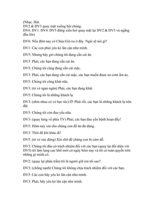 (Nhạc. Hát.
DV2 & DV3 quay mặt xuống hội chúng.
DV6. DV1. DV4. DV5 đứng xiên hơi quay mặt lại DV2 & DV3 và ngẩng
đầu lên)
DV6: Nếu đêm nay có Chúa Giê-xu ở đây. Ngài sẽ nói gì?
DV1: Các con phải yêu kẻ lân cận như mình.
DV5: Nhưng bây giờ chúng tôi đang cần cái ăn.
DV3: Phải, các bạn đang cần cái ăn.
DV5: Chúng tôi cũng đang cần cái mặc.
DV3: Phải, các bạn đang cần cái mặc, các bạn muốn được no cơm ấm áo.
DV5: Chúng tôi cũng khát nữa.
DV3: (tỏ vẻ ngao ngán) Phải, các bạn đang khát.
DV5: Chúng tôi là những khách lạ.
DV3: (nhìn nhau có vẻ bực tức) Ờ! Phải rồi, các bạn là những khách lạ trên
đất.
DV5: Chúng tôi còn đau yếu nữa.
DV3: (quay lưng về phía TV) Phải, các bạn đau yếu bệnh hoạn đấy!
DV5: Hôm nay xin cho chúng con đồ ăn đủ dùng.
DV3: Thôi để khi khác đi!
DV5: (tỏ vẻ xúc động) Xin chớ để chúng con bị cám dỗ.
DV3: Chúng tôi đâu có trách nhiệm đối với các bạn (quay lại đối diện với
DV5) tôi làm lụng cực khổ mới có ngày hôm nay và tôi có toàn quyền trên
những gì mình có.
DV2: (quay lại phân trần) tôi là người giữ em tôi sao?
DV3: (chống nạnh) Chúng tôi không chịu trách nhiệm đối với các bạn.
DV5: Các con hãy yêu kẻ lân cận như mình.
DV3: Phải, hãy yêu kẻ lân cận như mình.
 