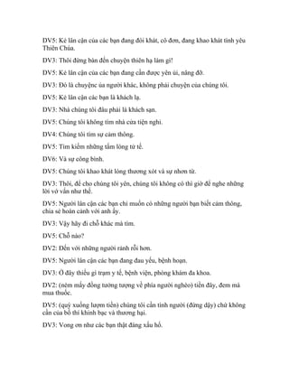 DV5: Kẻ lân cận của các bạn đang đói khát, cô đơn, đang khao khát tình yêu
Thiên Chúa.
DV3: Thôi đừng bàn đến chuyện thiên hạ làm gì!
DV5: Kẻ lân cận của các bạn đang cần được yên ủi, nâng đỡ.
DV3: Đó là chuyệnc ủa người khác, không phải chuyện của chúng tôi.
DV5: Kẻ lân cận các bạn là khách lạ.
DV3: Nhà chúng tôi đâu phải là khách sạn.
DV5: Chúng tôi không tìm nhà cửa tiện nghi.
DV4: Chúng tôi tìm sự cảm thông.
DV5: Tìm kiếm những tấm lòng tử tế.
DV6: Và sự công bình.
DV5: Chúng tôi khao khát lòng thương xót và sự nhơn từ.
DV3: Thôi, để cho chúng tôi yên, chúng tôi không có thì giờ để nghe những
lời vớ vẩn như thế.
DV5: Người lân cận các bạn chỉ muốn có những người bạn biết cảm thông,
chia sẻ hoàn cảnh với anh ấy.
DV3: Vậy hãy đi chỗ khác mà tìm.
DV5: Chỗ nào?
DV2: Đến với những người rảnh rỗi hơn.
DV5: Người lân cận các bạn đang đau yếu, bệnh hoạn.
DV3: Ở đây thiếu gì trạm y tế, bệnh viện, phòng khám đa khoa.
DV2: (ném mấy đồng tưởng tượng về phía người nghèo) tiền đây, đem mà
mua thuốc.
DV5: (quỳ xuống lượm tiền) chúng tôi cần tình người (đứng dậy) chứ không
cần của bố thí khinh bạc và thương hại.
DV3: Vong ơn như các bạn thật đáng xấu hổ.
 