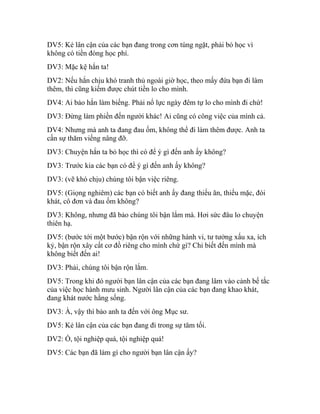 DV5: Kẻ lân cận của các bạn đang trong cơn túng ngặt, phải bỏ học vì
không có tiền đóng học phí.
DV3: Mặc kệ hắn ta!
DV2: Nếu hắn chịu khó tranh thủ ngoài giờ học, theo mấy đứa bạn đi làm
thêm, thì cũng kiếm được chút tiền lo cho mình.
DV4: Ai bảo hắn làm biếng. Phải nổ lực ngày đêm tự lo cho mình đi chứ!
DV3: Đừng làm phiền đến người khác! Ai cũng có công việc của mình cả.
DV4: Nhưng mà anh ta đang đau ốm, không thể đi làm thêm được. Anh ta
cần sự thăm viếng nâng đỡ.
DV3: Chuyện hắn ta bỏ học thì có để ý gì đến anh ấy không?
DV3: Trước kia các bạn có để ý gì đến anh ấy không?
DV3: (vẽ khó chịu) chúng tôi bận việc riêng.
DV5: (Giọng nghiêm) các bạn có biết anh ấy đang thiếu ăn, thiếu mặc, đói
khát, cô đơn và đau ốm không?
DV3: Không, nhưng đã bảo chúng tôi bận lắm mà. Hơi sức đâu lo chuyện
thiên hạ.
DV5: (bước tới một bước) bận rộn với những hành vi, tư tưởng xấu xa, ích
kỷ, bận rộn xây cất cơ đồ riêng cho mình chứ gì? Chỉ biết đến mình mà
không biết đến ai!
DV3: Phải, chúng tôi bận rộn lắm.
DV5: Trong khi đó người bạn lân cận của các bạn đang lâm vào cảnh bế tắc
của việc học hành mưu sinh. Người lân cận của các bạn đang khao khát,
đang khát nước hằng sống.
DV3: À, vậy thì bảo anh ta đến với ông Mục sư.
DV5: Kẻ lân cận của các bạn đang đi trong sự tăm tối.
DV2: Ồ, tội nghiệp quá, tội nghiệp quá!
DV5: Các bạn đã làm gì cho người bạn lân cận ấy?
 