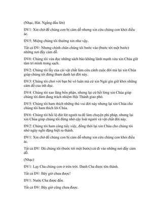 (Nhạc, Hát. Ngẩng đầu lên)
DV1: Xin chớ để chúng con bị cám dỗ nhưng xin cứu chúng con khỏi điều
ác.
DV5: Miệng chúng tôi thường xin như vậy.
Tất cả DV: Nhưng chính chân chúng tôi bước vào (bước tới một bước)
những nơi đầy cám dỗ.
DV6: Chúng tôi vừa đọc những sách báo không lành mạnh vừa xin Chúa giữ
tâm trí mình trong sạch.
DV2: Chúng tôi lấy của cải vật chất làm cứu cánh cuộc đời mà lại xin Chúa
giúp chúng tôi đừng tham danh lợi đời này.
DV3: Chúng tôi chơi với bạn bè vô luân mà cứ xin Ngài gìn giữ khỏi những
cám dỗ của ình dục.
DV4: Chúng tôi xao lãng bổn phận, nhưng lại cứ hết lòng xin Chúa giúp
chúng tôi đảm đang trách nhiệm Hội Thánh giao phó.
DV5: Chúng tôi ham thích những thú vui đời này nhưng lại xin Chúa cho
chúng tôi ham thích lời Chúa.
DV6: Chúng tôi hối lộ đút lót người ta để làm chuyện phi pháp, nhưng lại
xin Chúa giúp chúng tôi đừng nhờ cậy loài người và vật chất đời này.
DV2: Chúng tôi ham công tiếc việc, đồng thời lại xin Chúa cho chúng tôi
nhớ ngày nghỉ đặng biệt ra thánh.
DV1: Xin chớ để chúng con bị cám dỗ nhưng xin cứu chúng con khỏi điều
ác.
Tất cả DV: Dù chúng tôi (bước tới một bước) cứ đi vào những nơi đầy cám
dỗ.
(Nhạc)
DV1: Lạy Cha chúng con ở trên trời. Danh Cha được tôn thánh.
Tất cả DV: Bây giờ chưa được!
DV1: Nước Cha được đến.
Tất cả DV: Bây giờ cũng chưa được.
 