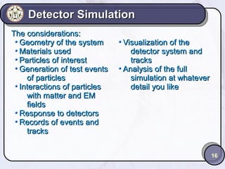 Detector Simulation
The considerations:
Geometry of the system
Materials used
Particles of interest
Generation of test events
of particles
Interactions of particles
with matter and EM
fields
Response to detectors
Records of events and
tracks

Visualization of the
detector system and
tracks
Analysis of the full
simulation at whatever
detail you like

16

 