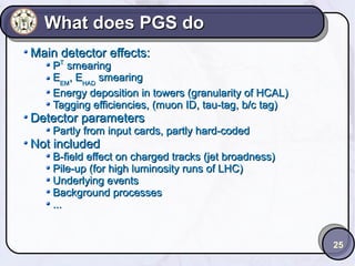 What does PGS do
Main detector effects:

PT smearing
EEM, EHAD smearing
Energy deposition in towers (granularity of HCAL)
Tagging efficiencies, (muon ID, tau-tag, b/c tag)

Detector parameters

Partly from input cards, partly hard-coded

Not included

B-field effect on charged tracks (jet broadness)
Pile-up (for high luminosity runs of LHC)
Underlying events
Background processes
...

25

 
