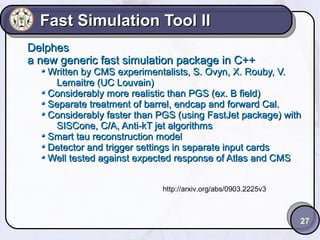 Fast Simulation Tool II
Delphes
a new generic fast simulation package in C++

Written by CMS experimentalists, S. Ovyn, X. Rouby, V.
Lemaitre (UC Louvain)
Considerably more realistic than PGS (ex. B field)
Separate treatment of barrel, endcap and forward Cal.
Considerably faster than PGS (using FastJet package) with
SISCone, C/A, Anti-kT jet algorithms
Smart tau reconstruction model
Detector and trigger settings in separate input cards
Well tested against expected response of Atlas and CMS
http://arxiv.org/abs/0903.2225v3

27

 