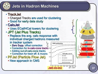 Jets in Hadron Machines
TrackJet

Charged Tracks are used for clustering
Good for early data study

CaloJet

Uses ECal/HCal towers for clustering

JPT (Jet Plus Tracks)

Replace the avg. calo response with
individual charged hadrons measured
in tracker system
Zero Supp. offset correction
Correction for in-calo-cone tracks
Adding out-of-calo-cone tracks
Correction for track eff. & muons

PFJet (Particle Flow Jet)
New approach in CMS

JME-09-002

37

 