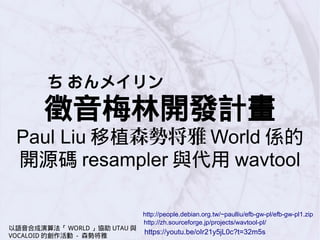 ち おんメイリン
徵音梅林開發計畫
Paul Liu 移植森勢将雅 World 係的
開源碼 resampler 與代用 wavtool
http://people.debian.org.tw/~paulliu/efb-gw-pl/efb-gw-pl1.zip
http://zh.sourceforge.jp/projects/wavtool-pl/
https://youtu.be/oIr21y5jL0c?t=32m5s
以語音合成演算法「 WORLD 」協助 UTAU 與
VOCALOID 的創作活動 - 森勢将雅
 