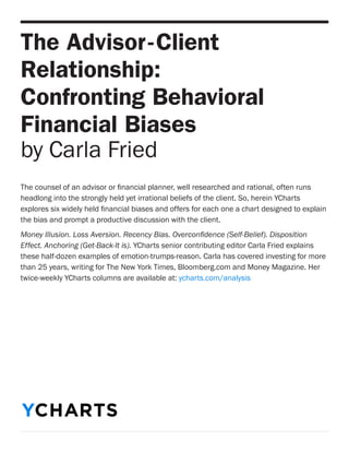 The Advisor-Client Relationship: 
Confronting Behavioral Financial Biases 
by Carla Fried 
The counsel of an advisor or financial planner, well researched and rational, often runs headlong into the strongly held yet irrational beliefs of the client. So, herein YCharts explores six widely held financial biases and offers for each one a chart designed to explain the bias and prompt a productive discussion with the client. 
Money Illusion. Loss Aversion. Recency Bias. Overconfidence (Self-Belief). Disposition Effect. Anchoring (Get-Back-It is). YCharts senior contributing editor Carla Fried explains these half-dozen examples of emotion-trumps-reason. Carla has covered investing for more than 25 years, writing for The New York Times, Bloomberg.com and Money Magazine. Her twice-weekly YCharts columns are available at: ycharts.com/analysis 
YCHARTS  