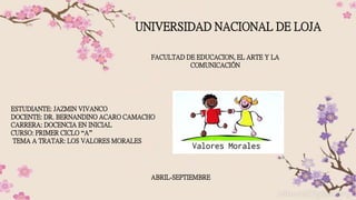 UNIVERSIDAD NACIONAL DE LOJA
ESTUDIANTE: JAZMIN VIVANCO
DOCENTE: DR. BERNANDINO ACARO CAMACHO
CARRERA: DOCENCIA EN INICIAL
CURSO: PRIMER CICLO “A”
TEMA A TRATAR: LOS VALORES MORALES
FACULTAD DE EDUCACION, EL ARTE Y LA
COMUNICACIÓN
ABRIL-SEPTIEMBRE
 