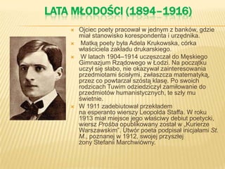 LATA MŁODOŚCI (1894–1916)
 Ojciec poety pracował w jednym z banków, gdzie
miał stanowisko korespondenta i urzędnika.
 Matką poety była Adela Krukowska, córka
właściciela zakładu drukarskiego.
 W latach 1904–1914 uczęszczał do Męskiego
Gimnazjum Rządowego w Łodzi. Na początku
uczył się słabo, nie okazywał zainteresowania
przedmiotami ścisłymi, zwłaszcza matematyką,
przez co powtarzał szóstą klasę. Po swoich
rodzicach Tuwim odziedziczył zamiłowanie do
przedmiotów humanistycznych, te szły mu
świetnie.
 W 1911 zadebiutował przekładem
na esperanto wierszy Leopolda Staffa. W roku
1913 miał miejsce jego właściwy debiut poetycki,
wiersz Prośba opublikowany został w „Kurierze
Warszawskim”. Utwór poeta podpisał inicjałami St.
M., poznanej w 1912, swojej przyszłej
żony Stefanii Marchwiówny.
 