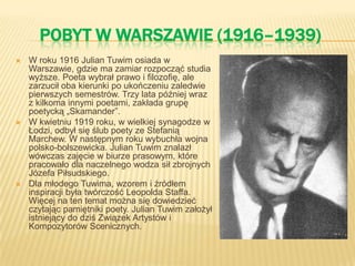 POBYT W WARSZAWIE (1916–1939)
 W roku 1916 Julian Tuwim osiada w
Warszawie, gdzie ma zamiar rozpocząć studia
wyższe. Poeta wybrał prawo i filozofię, ale
zarzucił oba kierunki po ukończeniu zaledwie
pierwszych semestrów. Trzy lata później wraz
z kilkoma innymi poetami, zakłada grupę
poetycką „Skamander”.
 W kwietniu 1919 roku, w wielkiej synagodze w
Łodzi, odbył się ślub poety ze Stefanią
Marchew. W następnym roku wybuchła wojna
polsko-bolszewicka. Julian Tuwim znalazł
wówczas zajęcie w biurze prasowym, które
pracowało dla naczelnego wodza sił zbrojnych
Józefa Piłsudskiego.
 Dla młodego Tuwima, wzorem i źródłem
inspiracji była twórczość Leopolda Staffa.
Więcej na ten temat można się dowiedzieć
czytając pamiętniki poety. Julian Tuwim założył
istniejący do dziś Związek Artystów i
Kompozytorów Scenicznych.
 