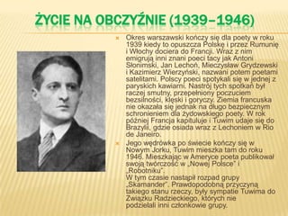 ŻYCIE NA OBCZYŹNIE (1939–1946)
 Okres warszawski kończy się dla poety w roku
1939 kiedy to opuszcza Polskę i przez Rumunię
i Włochy dociera do Francji. Wraz z nim
emigrują inni znani poeci tacy jak Antoni
Słonimski, Jan Lechoń, Mieczysław Grydzewski
i Kazimierz Wierzyński, nazwani potem poetami
satelitami. Polscy poeci spotykali się w jednej z
paryskich kawiarni. Nastrój tych spotkań był
raczej smutny, przepełniony poczuciem
bezsilności, klęski i goryczy. Ziemia francuska
nie okazała się jednak na długo bezpiecznym
schronieniem dla żydowskiego poety. W rok
później Francja kapituluje i Tuwim udaje się do
Brazylii, gdzie osiada wraz z Lechoniem w Rio
de Janeiro.
 Jego wędrówka po świecie kończy się w
Nowym Jorku, Tuwim mieszka tam do roku
1946. Mieszkając w Ameryce poeta publikował
swoją twórczość w „Nowej Polsce” i
„Robotniku”.
W tym czasie nastąpił rozpad grupy
„Skamander”. Prawdopodobną przyczyną
takiego stanu rzeczy, były sympatie Tuwima do
Związku Radzieckiego, których nie
podzielali inni członkowie grupy.
 
