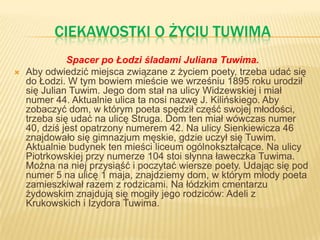 CIEKAWOSTKI O ŻYCIU TUWIMA
Spacer po Łodzi śladami Juliana Tuwima.
 Aby odwiedzić miejsca związane z życiem poety, trzeba udać się
do Łodzi. W tym bowiem mieście we wrześniu 1895 roku urodził
się Julian Tuwim. Jego dom stał na ulicy Widzewskiej i miał
numer 44. Aktualnie ulica ta nosi nazwę J. Kilińskiego. Aby
zobaczyć dom, w którym poeta spędził część swojej młodości,
trzeba się udać na ulicę Struga. Dom ten miał wówczas numer
40, dziś jest opatrzony numerem 42. Na ulicy Sienkiewicza 46
znajdowało się gimnazjum męskie, gdzie uczył się Tuwim.
Aktualnie budynek ten mieści liceum ogólnokształcące. Na ulicy
Piotrkowskiej przy numerze 104 stoi słynna ławeczka Tuwima.
Można na niej przysiąść i poczytać wiersze poety. Udając się pod
numer 5 na ulicę 1 maja, znajdziemy dom, w którym młody poeta
zamieszkiwał razem z rodzicami. Na łódzkim cmentarzu
żydowskim znajdują się mogiły jego rodziców: Adeli z
Krukowskich i Izydora Tuwima.
 