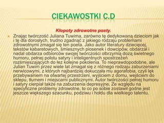 CIEKAWOSTKI C.D
Kłopoty zdrowotne poety.
 Znając twórczość Juliana Tuwima, zarówno tę dedykowaną dzieciom jak
i tę dla dorosłych, trudno zgadnąć z jakiego rodzaju problemami
zdrowotnymi zmagał się ten poeta. Jako autor literatury dziecięcej,
tekstów kabaretowych, śmiesznych piosenek i dowcipów, obdarzał i
nadal obdarza odbiorców swojej twórczości olbrzymią dozą świetnego
humoru, pełnej polotu satyry i inteligentnych spostrzeżeń
rozśmieszających do łez kolejne pokolenia. To nieprawdopodobne, ale
Julian Tuwim przez wiele lat zmagał się z różnego rodzaju zaburzeniami
nerwicowymi, z których najbardziej dokuczała mu agorafobia, czyli lęk
przebywaniem na otwartej przestrzeni, wyjściem z domu, wejściem do
sklepu, tłumem i miejscami publicznymi. Autor twórczości pełnej humoru
i satyry cierpiał także na zaburzenia depresyjne. Ze względu na
specyficzne problemy zdrowotne, to co po sobie zostawił godne jest
jeszcze większego szacunku, podziwu i hołdu dla wielkiego talentu.
 