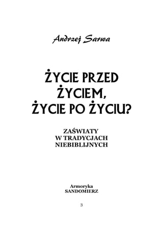 Andrzej Sarwa



  Życie przed
    życiem,
Życie po życiu?
     ZAŚWIATY
   W TRADYCJACH
   NIEBIBLIJNYCH




       Armoryka
     SANDOMIERZ

         3
 