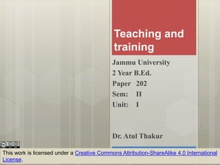 Teaching and
training
Jammu University
2 Year B.Ed.
Paper 202
Sem: II
Unit: I
This work is licensed under a Creative Commons Attribution-ShareAlike 4.0 International
License.
Dr. Atul Thakur
 