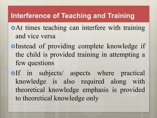 Interference of Teaching and Training
At times teaching can interfere with training
and vice versa
Instead of providing complete knowledge if
the child is provided training in attempting a
few questions
If in subjects/ aspects where practical
knowledge is also required along with
theoretical knowledge emphasis is provided
to theoretical knowledge only
 