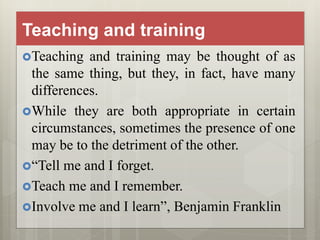 Teaching and training
Teaching and training may be thought of as
the same thing, but they, in fact, have many
differences.
While they are both appropriate in certain
circumstances, sometimes the presence of one
may be to the detriment of the other.
“Tell me and I forget.
Teach me and I remember.
Involve me and I learn”, Benjamin Franklin
 