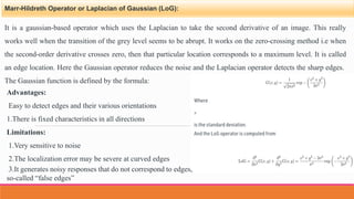 Marr-Hildreth Operator or Laplacian of Gaussian (LoG):
It is a gaussian-based operator which uses the Laplacian to take the second derivative of an image. This really
works well when the transition of the grey level seems to be abrupt. It works on the zero-crossing method i.e when
the second-order derivative crosses zero, then that particular location corresponds to a maximum level. It is called
an edge location. Here the Gaussian operator reduces the noise and the Laplacian operator detects the sharp edges.
The Gaussian function is defined by the formula:
Advantages:
Easy to detect edges and their various orientations
1.There is fixed characteristics in all directions
Limitations:
1.Very sensitive to noise
2.The localization error may be severe at curved edges
3.It generates noisy responses that do not correspond to edges,
so-called “false edges”
 