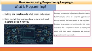How are we using Programming Languages
Computer programming is the process of writing code to
facilitate specific actions in a computer, application or
software program, and instructs them on how to perform.
Computer programmers are professionals that create
instructions for a computer to execute by writing and
testing code that enables applications and software
programs to operate successfully.
 