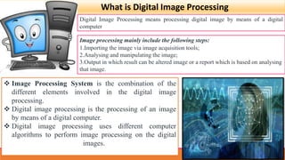 What is Digital Image Processing
Digital Image Processing means processing digital image by means of a digital
computer
Image processing mainly include the following steps:
1.Importing the image via image acquisition tools;
2.Analysing and manipulating the image;
3.Output in which result can be altered image or a report which is based on analysing
that image.
 Image Processing System is the combination of the
different elements involved in the digital image
processing.
 Digital image processing is the processing of an image
by means of a digital computer.
 Digital image processing uses different computer
algorithms to perform image processing on the digital
images.
 