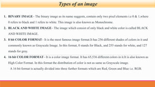 Types of an image
1. BINARY IMAGE– The binary image as its name suggests, contain only two pixel elements i.e 0 & 1,where
0 refers to black and 1 refers to white. This image is also known as Monochrome.
2. BLACK AND WHITE IMAGE– The image which consist of only black and white color is called BLACK
AND WHITE IMAGE.
3. 8 bit COLOR FORMAT– It is the most famous image format.It has 256 different shades of colors in it and
commonly known as Grayscale Image. In this format, 0 stands for Black, and 255 stands for white, and 127
stands for gray.
4. 16 bit COLOR FORMAT– It is a color image format. It has 65,536 different colors in it.It is also known as
High Color Format. In this format the distribution of color is not as same as Grayscale image.
A 16 bit format is actually divided into three further formats which are Red, Green and Blue i.e. RGB.
 