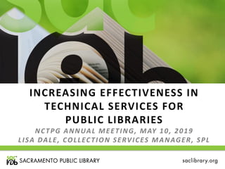 INCREASING EFFECTIVENESS IN
TECHNICAL SERVICES FOR
PUBLIC LIBRARIES
NCTPG ANNUAL MEETING, MAY 10, 2019
LISA DALE, COLLECTION SERVICES MANAGER, SPL
 