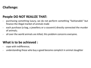 Challenge:

People DO NOT REALIZE THAT:
-   purchasing something luxury, we do not perform something "fashionable" but
    finance the illegal market of animals trade
-   each purchase (a bag, a jewellery or a souvenir) directly connected the murder
    of animals;
-   all over the world animals are killed, this problem concerns everyone.


What is to be achieved :
-   cope with indifference;
-   understanding those who buy a good become complicit in animal slaughter
 