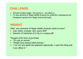 CHALLENGE
•   Demand creates supply. The buying is – the killing is.
•   To stop demand on illegal wildlife products for protection endangered and
    threatened species from illegal commercial trade.



INSIGHT
What any consumer of illegal wildlife products wants to have?
• cool, exotic, unusual, rare, luxury stuff
• Souvenir of memories of a trip or a unique gift

Thought at the time of purchase:
• “It's just an animal.”
• ”People have always killed animals. “
• “I do not care about the elephant/ tiger/turtle. I want this thing and
  I can afford it.”
 