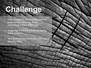 Challenge
• raise awareness about threat posed to
  endangered species by illegal
  commercial trade in their parts

• encourage consumers to avoid buying
  these products

• stop demand because it’s the only way to
  stop the killing
 