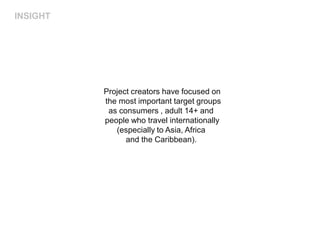 INSIGHT




          Project creators have focused on
          the most important target groups
           as consumers , adult 14+ and
          people who travel internationally
             (especially to Asia, Africa
                and the Caribbean).
 