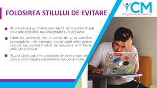 FOLOSIREA STILULUI DE EVITARE
Atunci când o problemă este lipsită de importanță sau
când alte probleme mai importante sunt presante
Când nu percepeți nici o șansă de a vă satisface
preocupările - de exemplu, atunci când aveți putere
scăzută sau sunteți frustrat de ceva care ar fi foarte
dificil de schimbat
Atunci când costurile potențiale de confruntare ale
unui conflict depășesc beneficiile soluționării sale
 