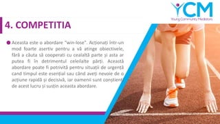 4. COMPETITIA
Aceasta este o abordare “win-lose". Acționați într-un
mod foarte asertiv pentru a vă atinge obiectivele,
fără a căuta să cooperati cu cealaltă parte și asta ar
putea fi în detrimentul celeilalte părți. Această
abordare poate fi potrivită pentru situații de urgență
cand timpul este esențial sau când aveți nevoie de o
acțiune rapidă și decisivă, iar oamenii sunt conștienți
de acest lucru și susțin aceasta abordare.
 
