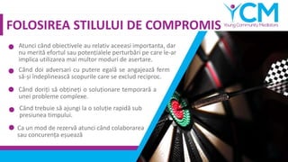FOLOSIREA STILULUI DE COMPROMIS
Atunci când obiectivele au relativ aceeasi importanta, dar
nu merită efortul sau potențialele perturbări pe care le-ar
implica utilizarea mai multor moduri de asertare.
Când doi adversari cu putere egală se angajează ferm
să-și îndeplinească scopurile care se exclud reciproc.
Când doriți să obțineți o soluționare temporară a
unei probleme complexe.
Când trebuie să ajungi la o soluție rapidă sub
presiunea timpului.
Ca un mod de rezervă atunci când colaborarea
sau concurența eșuează
 