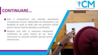 CONTINUARE…
Este o autoevaluare care durează aproximativ
cincisprezece minute. Materialele de interpretare și de
feedback vă ajută să aflați cele mai potrivite utilizări
pentru fiecare mod de abordare a conflictelor.
Modelul este lider în evaluarea soluționării
conflictelor de peste treizeci de ani. Acest
instrument nu necesită calificări speciale pentru
administrare.
 
